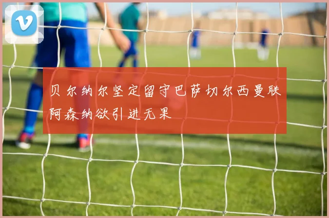 贝尔纳尔坚定留守巴萨切尔西曼联阿森纳欲引进无果