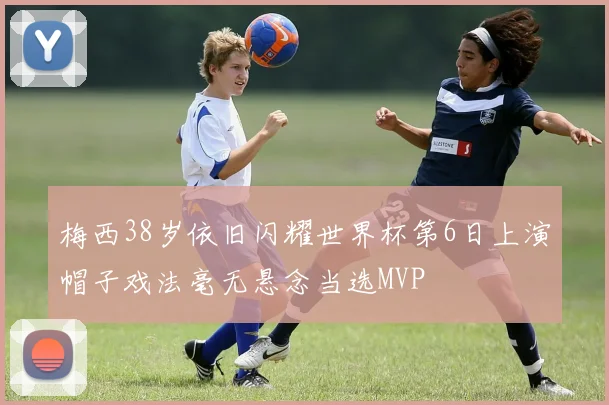 梅西38岁依旧闪耀世界杯第6日上演帽子戏法毫无悬念当选MVP