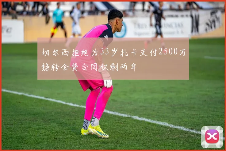 切尔西拒绝为33岁扎卡支付2500万镑转会费合同仅剩两年