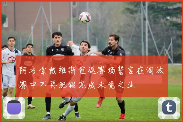 阿方索戴维斯重返赛场誓言在淘汰赛中不再犯错完成未竟之业