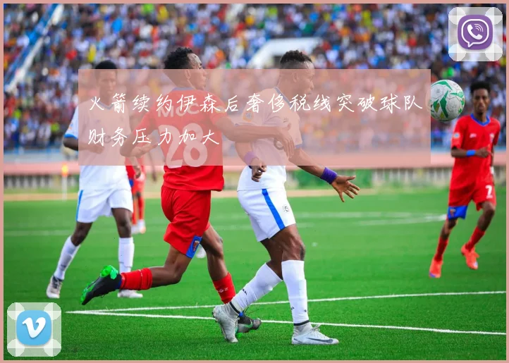 火箭续约伊森后奢侈税线突破球队财务压力加大