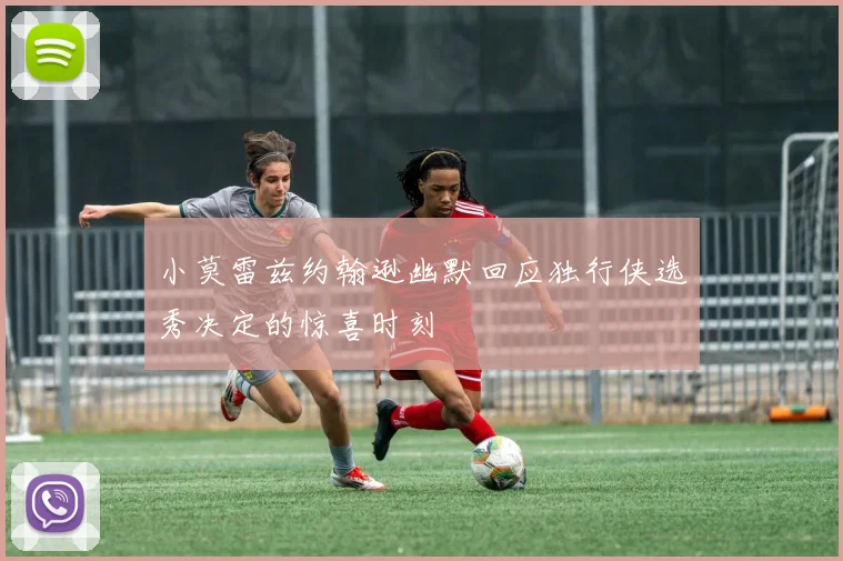 小莫雷兹约翰逊幽默回应独行侠选秀决定的惊喜时刻