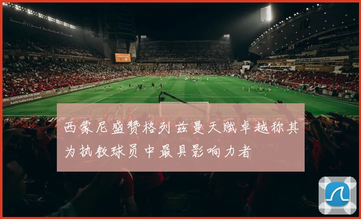 西蒙尼盛赞格列兹曼天赋卓越称其为执教球员中最具影响力者