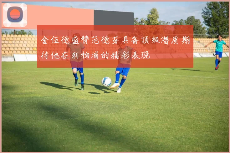 舍伍德盛赞范德芬具备顶级潜质期待他在利物浦的精彩表现