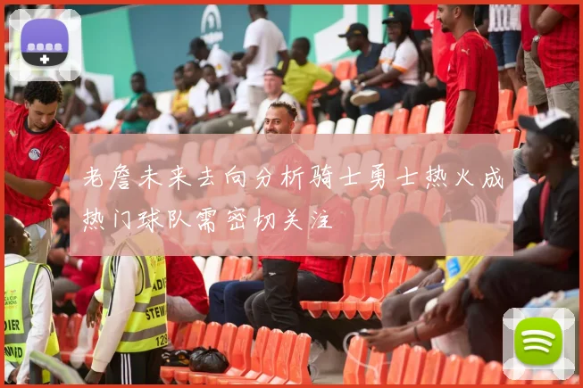 老詹未来去向分析骑士勇士热火成热门球队需密切关注