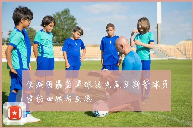 伤病阴霾笼罩球场克莱罗斯等球员重伤回顾与反思