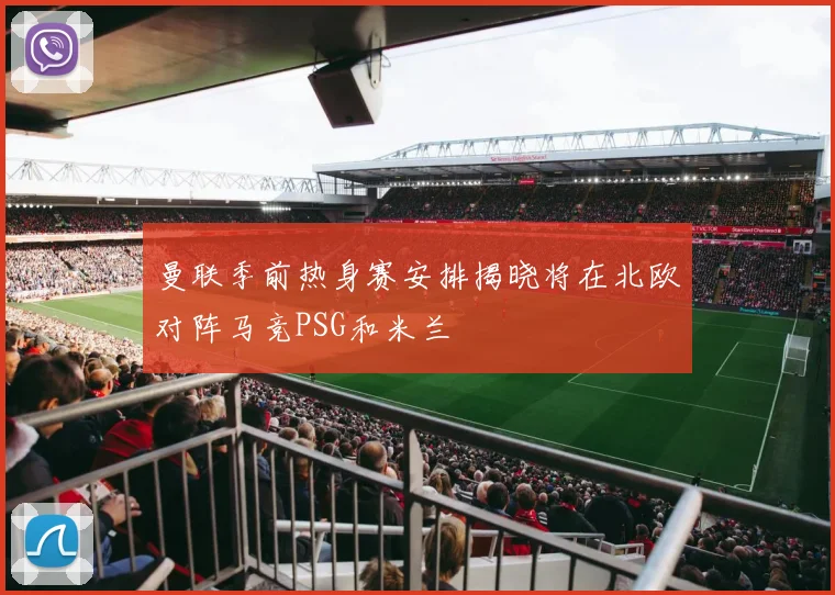 曼联季前热身赛安排揭晓将在北欧对阵马竞PSG和米兰