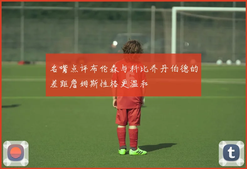 名嘴点评布伦森与科比乔丹伯德的差距詹姆斯性格更温和