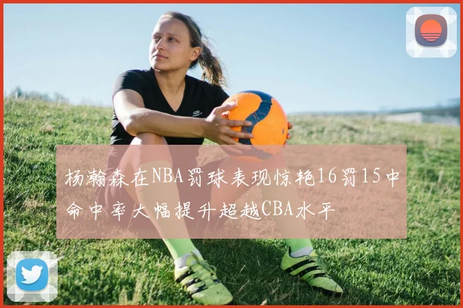 杨瀚森在NBA罚球表现惊艳16罚15中命中率大幅提升超越CBA水平