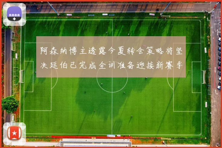 阿森纳博主透露今夏转会策略将坚决廷伯已完成全训准备迎接新赛季