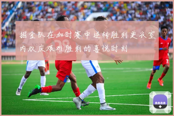 掘金队在加时赛中逆转胜利更衣室内欢庆艰难胜利的喜悦时刻