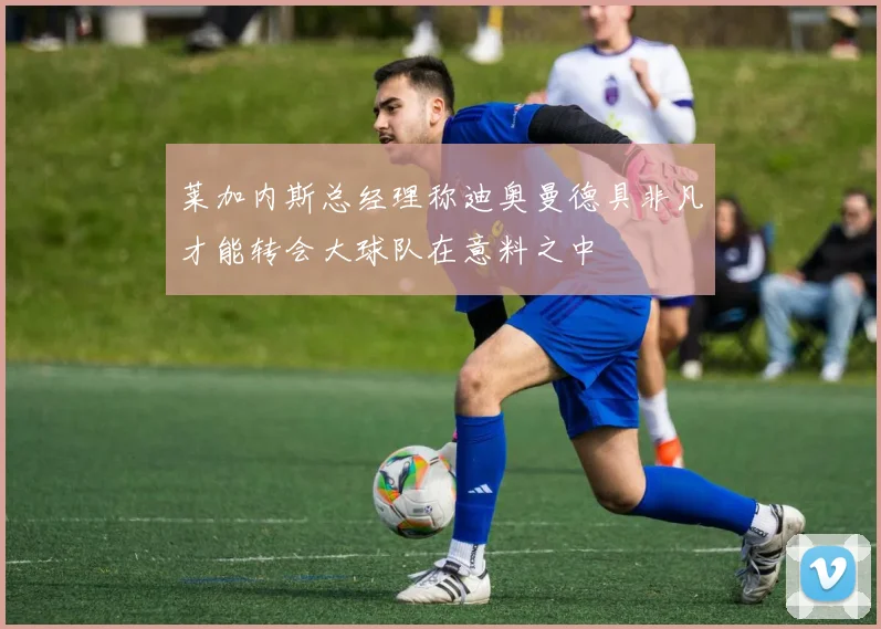 莱加内斯总经理称迪奥曼德具非凡才能转会大球队在意料之中