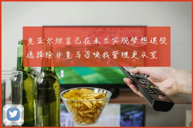克亚尔坦言已在米兰实现梦想退役选择除非皇马召唤我管理更衣室
