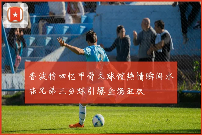 香波特回忆甲骨文球馆热情瞬间水花兄弟三分球引爆全场狂欢