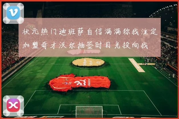 状元热门迪班萨自信满满称我注定加盟奇才沃尔抽签时目光投向我