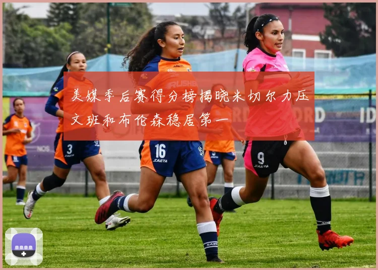 美媒季后赛得分榜揭晓米切尔力压文班和布伦森稳居第一