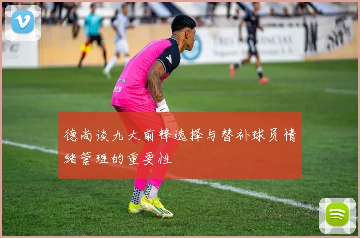 德尚谈九大前锋选择与替补球员情绪管理的重要性