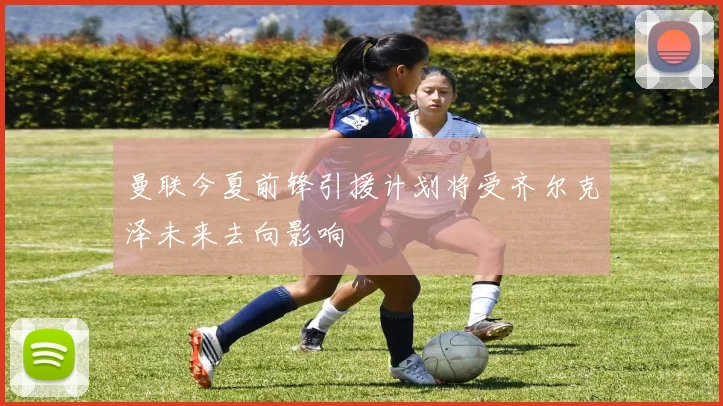 曼联今夏前锋引援计划将受齐尔克泽未来去向影响