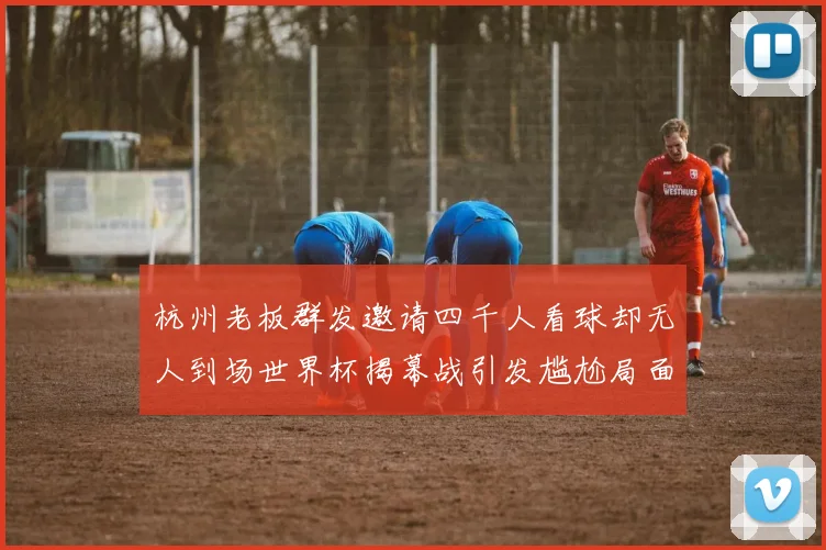 杭州老板群发邀请四千人看球却无人到场世界杯揭幕战引发尴尬局面