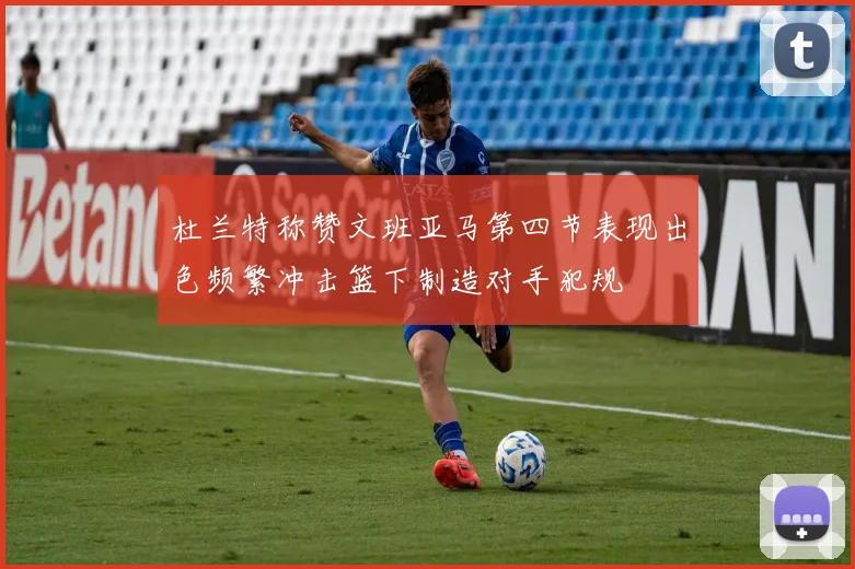 杜兰特称赞文班亚马第四节表现出色频繁冲击篮下制造对手犯规